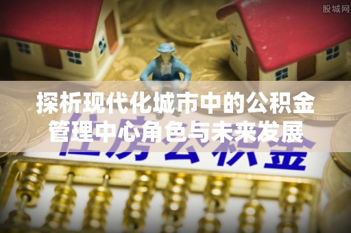 孟州探析现代化城市中的公积金管理中心角色与未来发展
