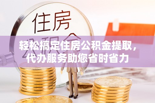 孟州轻松搞定住房公积金提取，代办服务助您省时省力