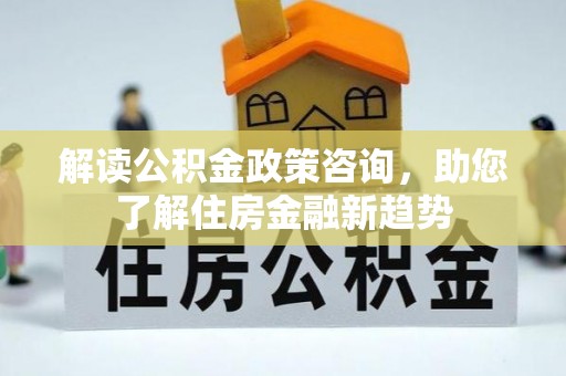 孟州解读公积金政策咨询，助您了解住房金融新趋势