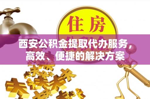 孟州西安公积金提取代办服务，高效、便捷的解决方案