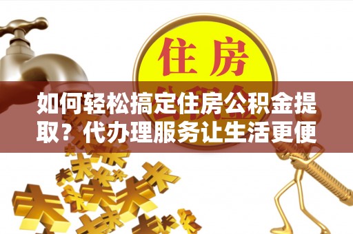 孟州如何轻松搞定住房公积金提取？代办理服务让生活更便捷！