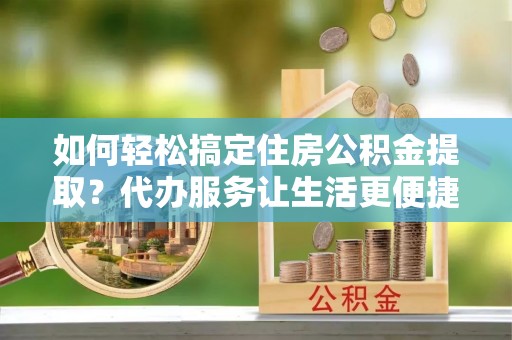 孟州如何轻松搞定住房公积金提取？代办服务让生活更便捷