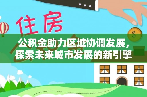 孟州公积金助力区域协调发展，探索未来城市发展的新引擎