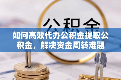 孟州如何高效代办公积金提取公积金，解决资金周转难题