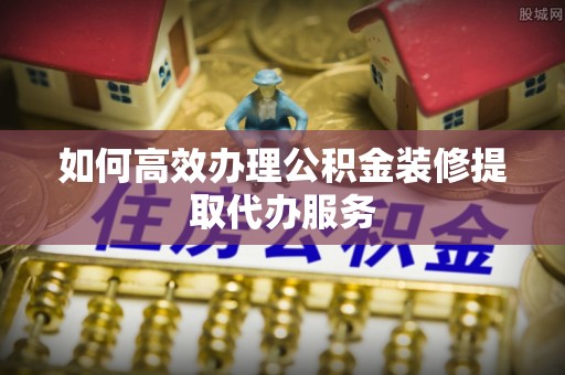 孟州如何高效办理公积金装修提取代办服务