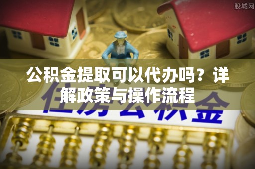 孟州公积金提取可以代办吗？详解政策与操作流程