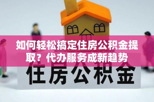 孟州如何轻松搞定住房公积金提取？代办服务成新趋势