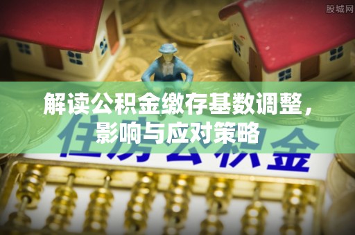 孟州解读公积金缴存基数调整，影响与应对策略