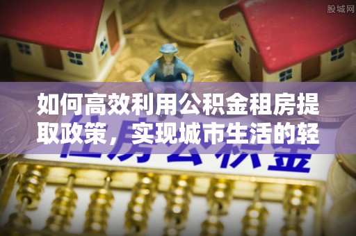 孟州如何高效利用公积金租房提取政策，实现城市生活的轻松负担