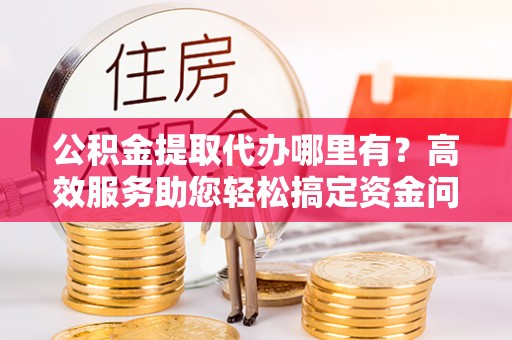 孟州公积金提取代办哪里有？高效服务助您轻松搞定资金问题