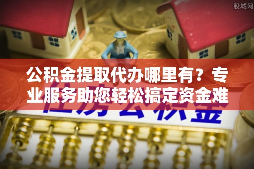 孟州公积金提取代办哪里有？专业服务助您轻松搞定资金难题