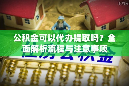 孟州公积金可以代办提取吗？全面解析流程与注意事项
