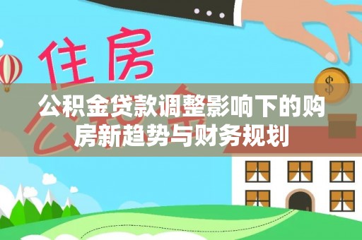 孟州公积金贷款调整影响下的购房新趋势与财务规划