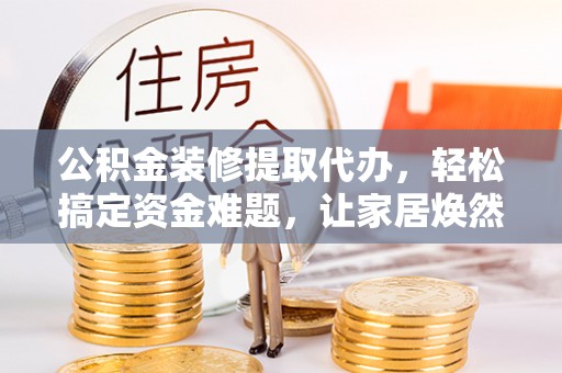 孟州公积金装修提取代办，轻松搞定资金难题，让家居焕然一新