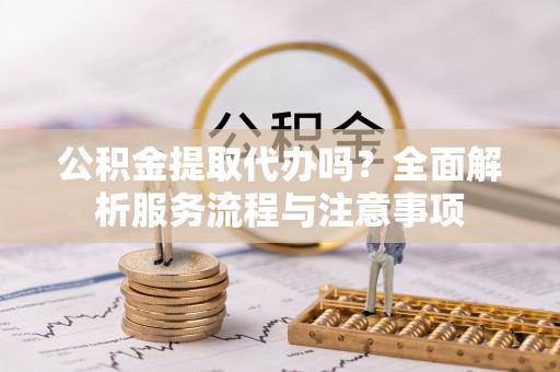 孟州公积金提取代办吗？全面解析服务流程与注意事项