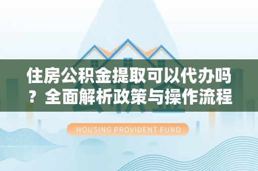 孟州住房公积金提取可以代办吗？全面解析政策与操作流程