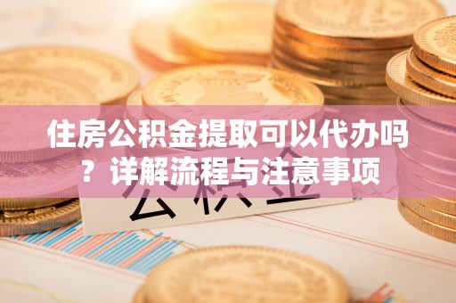 孟州住房公积金提取可以代办吗？详解流程与注意事项