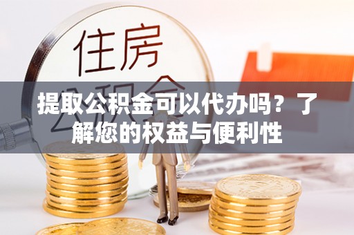 孟州提取公积金可以代办吗？了解您的权益与便利性