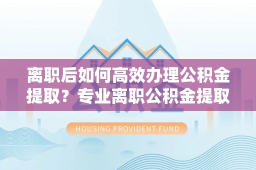 孟州离职后如何高效办理公积金提取？专业离职公积金提取代办服务指南