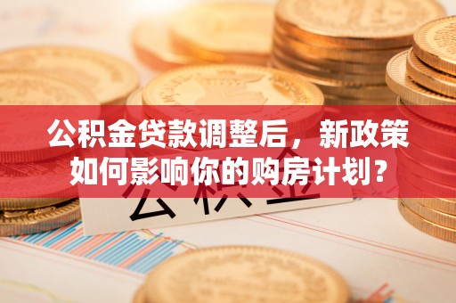 孟州公积金贷款调整后，新政策如何影响你的购房计划？