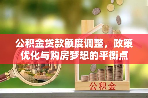 孟州公积金贷款额度调整，政策优化与购房梦想的平衡点
