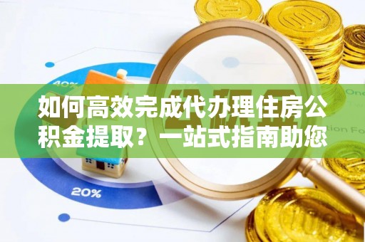 孟州如何高效完成代办理住房公积金提取？一站式指南助您轻松搞定