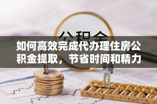 孟州如何高效完成代办理住房公积金提取，节省时间和精力？