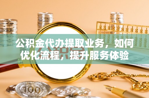 孟州公积金代办提取业务，如何优化流程，提升服务体验