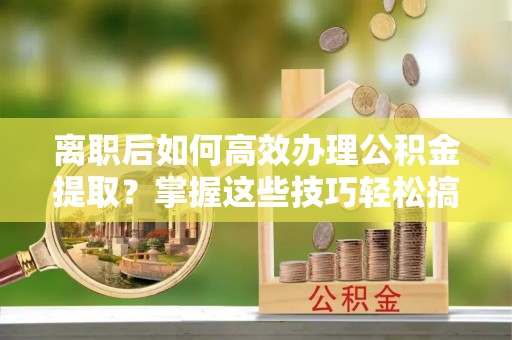 孟州离职后如何高效办理公积金提取？掌握这些技巧轻松搞定