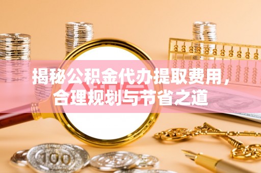 孟州揭秘公积金代办提取费用，合理规划与节省之道