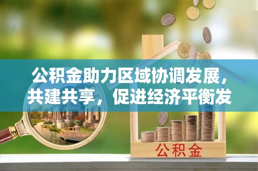 孟州公积金助力区域协调发展，共建共享，促进经济平衡发展