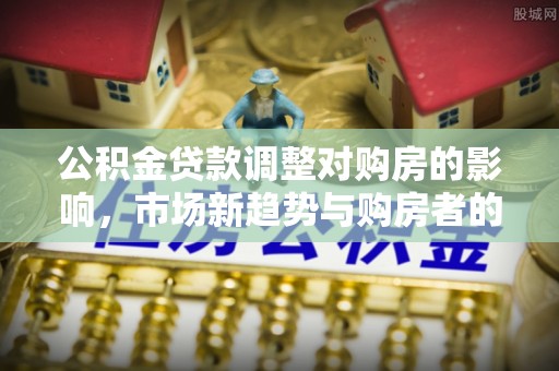 孟州公积金贷款调整对购房的影响，市场新趋势与购房者的选择