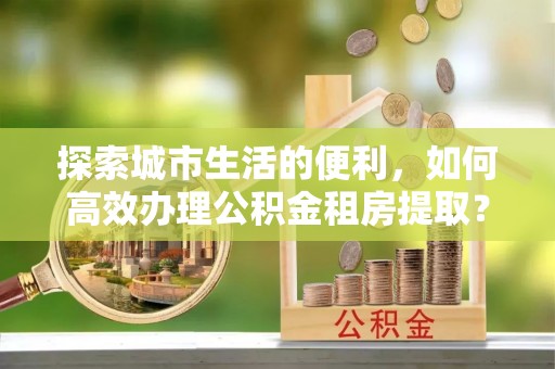 孟州探索城市生活的便利，如何高效办理公积金租房提取？