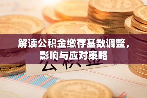 孟州解读公积金缴存基数调整，影响与应对策略