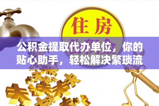 孟州公积金提取代办单位，你的贴心助手，轻松解决繁琐流程