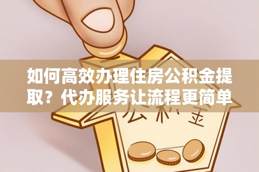 孟州如何高效办理住房公积金提取？代办服务让流程更简单