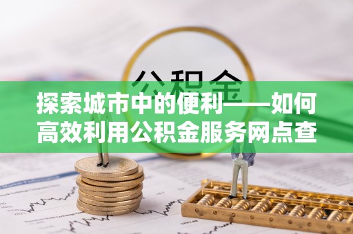 孟州探索城市中的便利——如何高效利用公积金服务网点查询功能