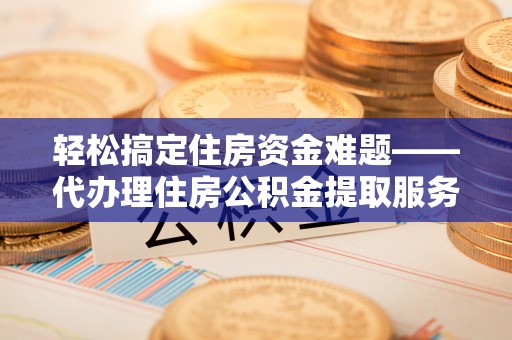 孟州轻松搞定住房资金难题——代办理住房公积金提取服务全解析