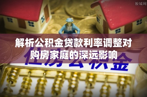 孟州解析公积金贷款利率调整对购房家庭的深远影响