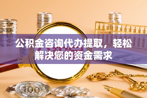 孟州公积金咨询代办提取，轻松解决您的资金需求
