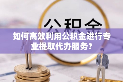孟州如何高效利用公积金进行专业提取代办服务？