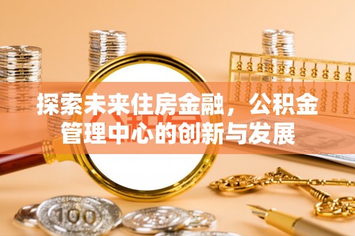 孟州探索未来住房金融，公积金管理中心的创新与发展