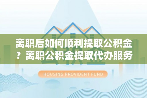 孟州离职后如何顺利提取公积金？离职公积金提取代办服务全解析