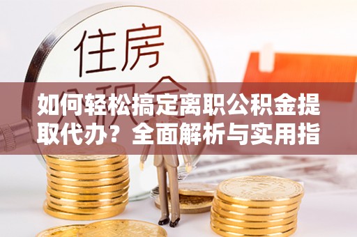孟州如何轻松搞定离职公积金提取代办？全面解析与实用指南