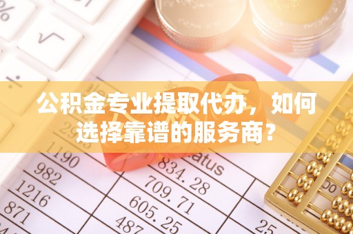 孟州公积金专业提取代办，如何选择靠谱的服务商？