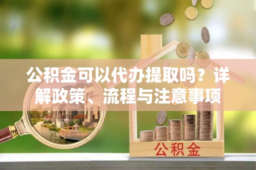 孟州公积金可以代办提取吗？详解政策、流程与注意事项