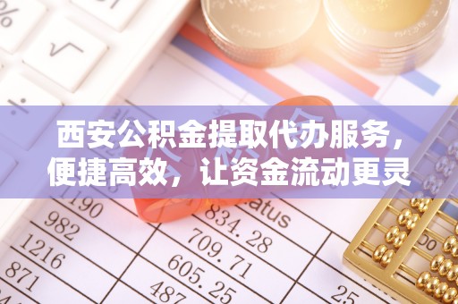 孟州西安公积金提取代办服务，便捷高效，让资金流动更灵活