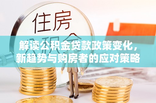 孟州解读公积金贷款政策变化，新趋势与购房者的应对策略