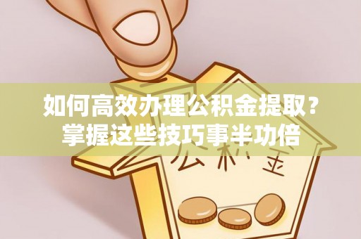 孟州如何高效办理公积金提取？掌握这些技巧事半功倍