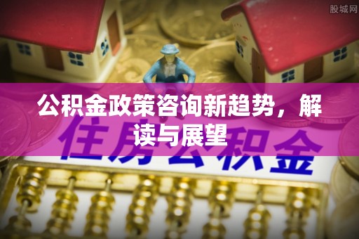 孟州公积金政策咨询新趋势，解读与展望